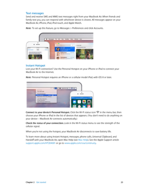 Page 23 Chapter 2    Get started 23
Text messages
Send and receive SMS and MMS text messages right from your MacBook Air. When friends and 
family text you, you can respond with whichever device is closest. All messages appear on your 
MacBook Air, iPhone, iPad, iPod touch, and Apple Watch.
Note:  To set up this feature, go to Messages > Preferences and click Accounts.
Instant Hotspot
Lost your Wi-Fi connection? Use the Personal Hotspot on your iPhone or iPad to connect your 
MacBook Air to the Internet.
Note:...