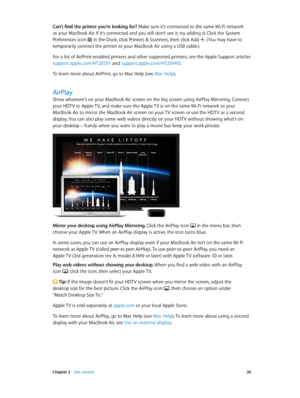 Page 26 Chapter 2    Get started 26
Can’t find the printer you’re looking for? Make sure it’s connected to the same Wi-Fi network 
as your MacBook Air. If it’s connected and you still don’t see it, try adding it: Click the System 
Preferences icon  in the Dock, click Printers & Scanners, then click Add . (You may have to 
temporarily connect the printer to your MacBook Air using a USB cable.)
For a list of AirPrint-enabled printers and other supported printers, see the Apple Support articles...