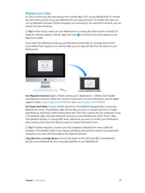 Page 27 Chapter 2    Get started 27
Migrate your data
It’s easy to move your files and settings from another Mac or PC to your MacBook Air. To transfer 
the data when you first set up your MacBook Air, use Setup Assistant. To transfer data later, you 
can use Migration Assistant. If both computers are connected to the same Wi-Fi network, you can 
transfer the data wirelessly.
 Tip: For best results, make sure your MacBook Air is running the latest version of macOS. To 
check for software updates, click the App...