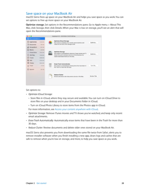 Page 28 Chapter 2    Get started 28
Save space on your MacBook Air
macOS Sierra frees up space on your MacBook Air and helps you save space as you work. You can 
set options to free up more space on your MacBook Air.
Optimize storage. Set options in the Recommendations pane. Go to Apple menu > About This 
Mac, click Storage, then click Details. When your Mac is low on storage, you’ll see an alert that will 
open the Recommendations pane.
Set options to:
 •Optimize iCloud Storage: 
 •Store files in iCloud, where...