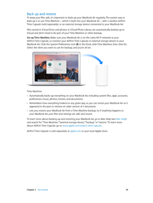 Page 29 Chapter 2    Get started 29
Back up and restore
To keep your files safe, it’s important to back up your MacBook Air regularly. The easiest way to 
back up is to use Time Machine—which is built into your MacBook Air—with a wireless AirPort 
Time Capsule (sold separately), or an external storage device connected to your MacBook Air.
Files stored in iCloud Drive and photos in iCloud Photo Library are automatically backed up to 
iCloud and don’t need to be part of your Time Machine or other backup.
Set up...