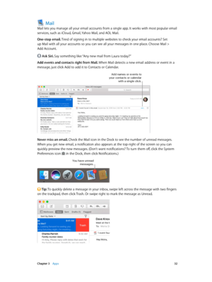 Page 32 Chapter 3    Apps 32
Mail
Mail lets you manage all your email accounts from a single app. It works with most popular email 
services, such as iCloud, Gmail, Yahoo Mail, and AOL Mail.
One-stop email. Tired of signing in to multiple websites to check your email accounts? Set 
up Mail with all your accounts so you can see all your messages in one place. Choose Mail > 
Add Account.
 Ask Siri. Say something like: “Any new mail from Laura today?”
Add events and contacts right from Mail. When Mail detects a...