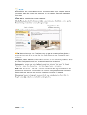 Page 33 Chapter 3    Apps 33
Notes
Notes are more than just text. Add a checklist, and check off items as you complete them. Or 
add photos, videos, and content from other apps, such as a web link from Safari or a location 
from Maps.
 Ask Siri. Say something like: “Create a new note.”
Check off tasks. Click the Checklist button 
 to add an interactive checklist to a note—perfect 
for completing a to-do list or working through a recipe.
Create a checklist.Drag photos and other ite\fs into your notes.
 Tip: When...