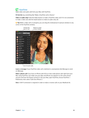 Page 38 Chapter 3    Apps 38
FaceTime
Make video and audio calls from your Mac with FaceTime.
 Ask Siri. Say something like: “Make a FaceTime call to Sharon.”
Video or audio only? Click the Video button to make a FaceTime video call. If it’s not convenient 
to make a video call, click the Audio button to make an audio-only call.
 Tip: While a video call is in progress, you can drag the small picture-in-picture window to any 
corner of the FaceTime window.
Search or enter contact details.
List of recent calls....