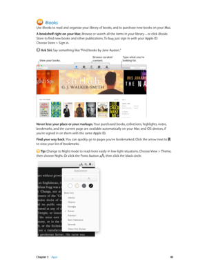 Page 40 Chapter 3    Apps 40
iBooks
Use iBooks to read and organize your library of books, and to purchase new books on your Mac.
A bookshelf right on your Mac. Browse or search all the items in your library—or click iBooks 
Store to find new books and other publications. To buy, just sign in with your Apple ID:  
Choose Store > Sign in.
 Ask Siri. Say something like: “Find books by Jane Austen.”
Type what you’re looking for\fView your books\f\browse curated content\f
Never lose your place or your markups. Your...