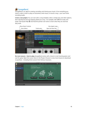 Page 45 Chapter 3    Apps 45
GarageBand
GarageBand is an app for creating, recording, and sharing your music. It has everything you 
need in order to learn to play an instrument, write music, or record a song—your own home 
recording studio.
Create a new project. You can start with a song template, select a tempo, key, and other options, 
then click Record and start playing. Build your song—for example, with different tracks and 
loops. Click Quick Help 
 and hold the pointer over items to learn what they are...