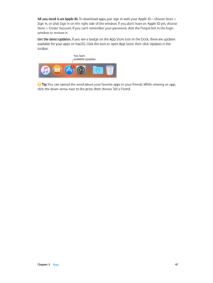 Page 47 Chapter 3    Apps 47
All you need is an Apple ID. To download apps, just sign in with your Apple ID—choose Store > 
Sign In, or click Sign In on the right side of the window. If you don’t have an Apple ID yet, choose 
Store > Create Account. If you can’t remember your password, click the Forgot link in the login 
window to recover it.
Get the latest updates. If you see a badge on the App Store icon in the Dock, there are updates 
available for your apps or macOS. Click the icon to open App Store, then...