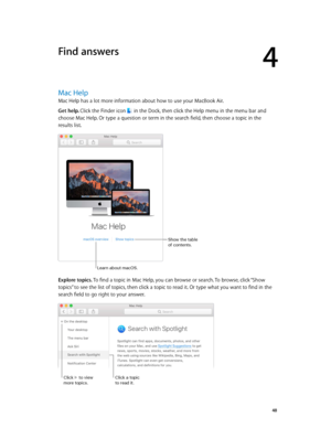 Page 484
  48
Find answers
Mac Help
Mac Help has a lot more information about how to use your MacBook Air.
Get help. Click the Finder icon  in the Dock, then click the Help menu in the menu bar and 
choose Mac Help. Or type a question or term in the search field, then choose a topic in the 
results list.
Show the table 
of contents.
Learn about mac\fS.
Explore topics. To find a topic in Mac Help, you can browse or search. To browse, click “Show 
topics” to see the list of topics, then click a topic to read it....