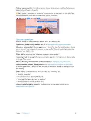 Page 49 Chapter 4    Find answers 49
Find out what’s new. Click the Help menu, then choose What’s New in macOS to find out more 
about the latest features of macOS.
 Tip: If you can’t remember the location of a menu item in an app, search for it in Help. Place 
the pointer over the result, and an arrow shows you the command.
Common questions
Here are answers to some common questions about your MacBook Air.
How do I get support for my MacBook Air? Go to www.apple.com/support/macbookair .
Where’s my serial...