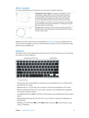 Page 6 Chapter 1    MacBook Air at a glance 6
What’s included
To use your MacBook Air, you need these two accessories, included in the box:
45W MagSafe 2 Power Adapter: To charge your MacBook Air, use the 
included power adapter. Make sure the AC plug is fully inserted into 
the power adapter and the electrical prongs on the AC plug are fully 
extended, then plug the adapter into a power outlet. The magnetic 
connector helps guide the plug into the port and disconnects easily.
When the adapter is connected, an...