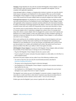 Page 53 Chapter 5    Safety, handling, and support 53
Charging. Charge MacBook Air only with the included 45W MagSafe 2 Power Adapter, or with 
other third-party cables and power adapters that are compatible with MagSafe 2 and are 
compliant with applicable regulations. 
Using damaged cables or chargers, or charging when moisture is present, can cause fire, electric 
shock, injury, or damage to your MacBook Air or other property. When you use the included  
45W MagSafe 2 Power Adapter to charge your MacBook...