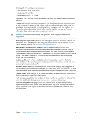 Page 54 Chapter 5    Safety, handling, and support 54
45W MagSafe 2 Power Adapter specifications:
 •Frequency: 50 to 60 Hz, single phase
 •Line Voltage: 100 to 240 V
 •Output Voltage:  14.85 V DC, 3.05 A
Take special care if you have a physical condition that affects your ability to detect heat against 
the body.
Hearing loss. Listening to sound at high volumes may damage your hearing. Background noise, 
as well as continued exposure to high volume levels, can make sounds seem quieter than they 
actually are....