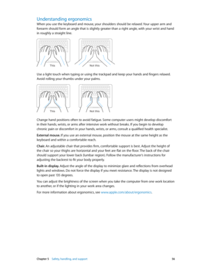 Page 56 Chapter 5    Safety, handling, and support 56
Understanding ergonomics
When you use the keyboard and mouse, your shoulders should be relaxed. Your upper arm and 
forearm should form an angle that is slightly greater than a right angle, with your wrist and hand 
in roughly a straight line.
Not this
This
Use a light touch when typing or using the trackpad and keep your hands and fingers relaxed. 
Avoid rolling your thumbs under your palms.
Not this
This
Change hand positions often to avoid fatigue. Some...