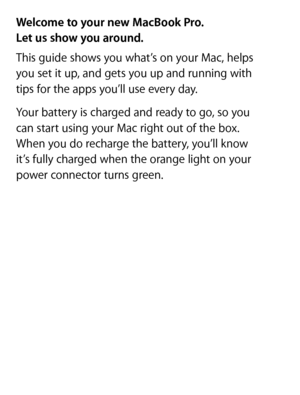 Page 2Welcome to your new MacBook Pro.  
Let us show you around.
This guide shows you what’s on your Mac, helps   
you set it up, and gets you up and running with   
tips for the apps you’ll use every day.
Your battery is charged and ready to go, so you   
can start using your Mac right out of the box.   
When you do recharge the battery, you’ll know   
it’s fully charged when the orange light on your   
power connector turns green. 