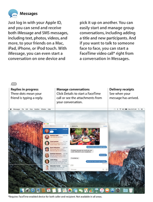 Page 14Messages
Just log in with your Apple ID,  
and you can send and receive  
both iMessage and SMS messages, 
including text, photos, videos, and 
more, to your friends on a Mac,  
iPad, iPhone, or iPod touch. With 
iMessage, you can even start a 
conversation on one device and  pick it up on another. You can  
easily start and manage group 
conversations, including adding  
a title and new participants. And 
 
if you want to talk to someone  
face to face, you can start a 
FaceTime video call* right from...
