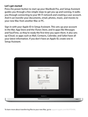 Page 5Let’s get startedPress the power button to start up your MacBook Pro, and Setup Assistant 
guides you through a few simple steps to get you up and running. It walks 
you through connecting to your Wi-Fi network and creating a user account. 
And it can transfer your documents, email, photos, music, and movies to  
your new Mac from another Mac or PC.
Sign in with your Apple ID in Setup Assistant. This sets up your account   
in the Mac App Store and the iTunes Store, and in apps like Messages   
and...