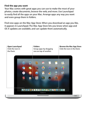 Page 8Find the app you want
Your Mac comes with great apps you can use to make the most of your 
photos, create documents, browse the web, and more. Use Launchpad  
to easily find all the apps on your Mac. Arrange apps any way you want  
and even group them in folders. 
Find new apps on the Mac App Store. When you download an app you like,  
it appears in Launchpad. The Mac App Store lets you know when app and  
OS X updates are available, and can update them automatically.
Open Launchpad
Click the icon in...