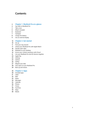 Page 2Contents
4 Chapter 1:  MacBook Pro a t a glance
4 Say hello to MacBook Pro
5 Take a tour
6 What’s included
6 Keyboard
7 Trackpad
8 Charge the battery
9 Use an external display
10 Chapter 2:  Get started
10 Set up
11 Find your way around
17 Unlock your MacBook Pro with Apple Watch
18 Quickly open apps
19 Multitask on your desktop
19 Access your content anywhere with iCloud
21 Use your MacBook Pro and iOS devices together
24 Apple Pay
25 AirDrop
25 AirPrint
26 AirPlay
27 Migrate your data
28 Save space on...