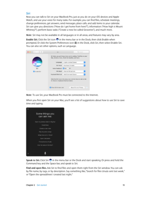 Page 15 Chapter 2    Get started 15
Siri
Now you can talk to Siri on your MacBook Pro, just as you do on your iOS devices and Apple 
Watch, and use your voice for many tasks. For example, you can find files, schedule meetings, 
change preferences, get answers, send messages, place calls, and add items to your calendar. 
Siri can give you directions (“How do I get home from here?”), information (“How high is Mount 
Whitney?”), perform basic tasks (“Create a new list called Groceries”), and much more.
Note:  Siri...