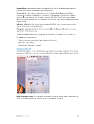 Page 16 Chapter 2    Get started 16
Drag and drop. Drag and drop images and locations from the Siri window into an email, text 
message, or document. You can also copy and paste text.
Pin a result. Save Siri results from sporting events, Reminders, Clock, Stocks, Notes, Finder, 
and general knowledge ( Wikipedia, for example) to the Today view in Notifications. Click the 
plus sign  in the top right of a Siri result to pin it to the Today View. To see it later, click the 
Notification Center icon , then click...