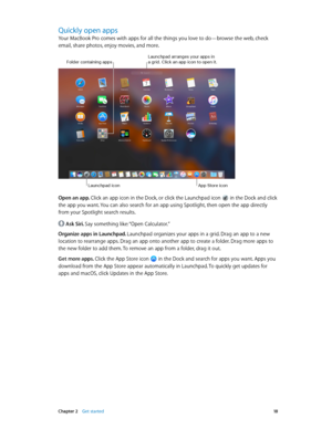 Page 18 Chapter 2    Get started 18
Quickly open apps
Your MacBook Pro comes with apps for all the things you love to do—browse the web, check 
email, share photos, enjoy movies, and more. 
Launchpad arranges your apps in a grid. Clic\f an app ic\lon to open it.
Launchpad icon
Folder containing apps
App \btore icon
Open an app. Click an app icon in the Dock, or click the Launchpad icon  in the Dock and click 
the app you want. You can also search for an app using Spotlight, then open the app directly 
from your...