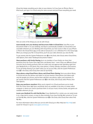 Page 20 Chapter 2    Get started 20
iCloud also keeps everything up to date on your devices. So if you have an iPhone, iPad, or 
iPod touch, just sign in to iCloud using the same account and you’ll have everything you need.
Here are some of the things you can do with iCloud.
Automatically store your desktop and Documents folder in iCloud Drive. Save files in your 
Documents folder or on your desktop, and they’re automatically available on iCloud Drive and 
accessible wherever you are. Working with iCloud Drive,...