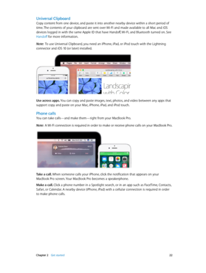 Page 22 Chapter 2    Get started 22
Universal Clipboard
Copy content from one device, and paste it into another nearby device within a short period of 
time. The contents of your clipboard are sent over Wi-Fi and made available to all Mac and iOS 
devices logged in with the same Apple ID that have Handoff, Wi-Fi, and Bluetooth turned on. See 
Handoff for more information.
Note:  To use Universal Clipboard, you need an iPhone, iPad, or iPod touch with the Lightning 
connector and iOS 10 (or later) installed.
Use...