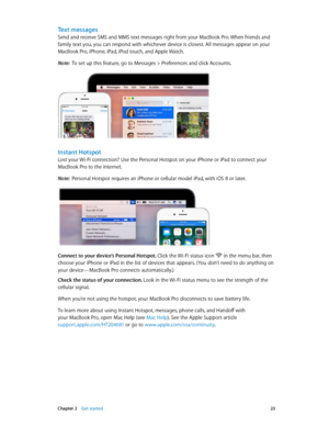 Page 23 Chapter 2    Get started 23
Text messages
Send and receive SMS and MMS text messages right from your MacBook Pro. When friends and 
family text you, you can respond with whichever device is closest. All messages appear on your 
MacBook Pro, iPhone, iPad, iPod touch, and Apple Watch.
Note:  To set up this feature, go to Messages > Preferences and click Accounts.
Instant Hotspot
Lost your Wi-Fi connection? Use the Personal Hotspot on your iPhone or iPad to connect your 
MacBook Pro to the Internet.
Note:...