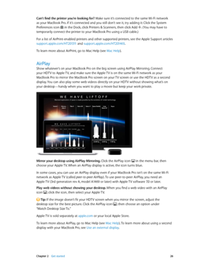 Page 26 Chapter 2    Get started 26
Can’t find the printer you’re looking for? Make sure it’s connected to the same Wi-Fi network 
as your MacBook Pro. If it’s connected and you still don’t see it, try adding it: Click the System 
Preferences icon  in the Dock, click Printers & Scanners, then click Add . (You may have to 
temporarily connect the printer to your MacBook Pro using a USB cable.)
For a list of AirPrint-enabled printers and other supported printers, see the Apple Support articles...