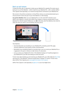 Page 29 Chapter 2    Get started 29
Back up and restore
To keep your files safe, it’s important to back up your MacBook Pro regularly. The easiest way to 
back up is to use Time Machine—which is built into your MacBook Pro—with a wireless AirPort 
Time Capsule (sold separately), or an external storage device connected to your MacBook Pro.
Files stored in iCloud Drive and photos in iCloud Photo Library are automatically backed up to 
iCloud and don’t need to be part of your Time Machine or other backup.
Set up...