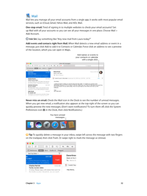 Page 32 Chapter 3    Apps 32
Mail
Mail lets you manage all your email accounts from a single app. It works with most popular email 
services, such as iCloud, Gmail, Yahoo Mail, and AOL Mail.
One-stop email. Tired of signing in to multiple websites to check your email accounts? Set 
up Mail with all your accounts so you can see all your messages in one place. Choose Mail > 
Add Account.
 Ask Siri. Say something like: “Any new mail from Laura today?”
Add events and contacts right from Mail. When Mail detects a...