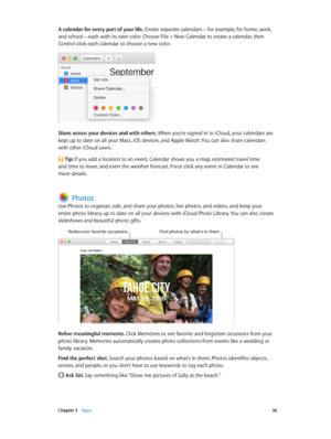 Page 36 Chapter 3    Apps 36
A calendar for every part of your life. Create separate calendars—for example, for home, work, 
and school—each with its own color. Choose File > New Calendar to create a calendar, then 
Control-click each calendar to choose a new color.
Share across your devices and with others. When you’re signed in to iCloud, your calendars are 
kept up to date on all your Macs, iOS devices, and Apple Watch. You can also share calendars 
with other iCloud users.
 Tip: If you add a location to an...