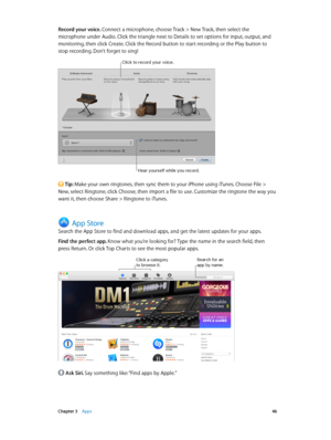 Page 46 Chapter 3    Apps 46
Record your voice. Connect a microphone, choose Track > New Track, then select the 
microphone under Audio. Click the triangle next to Details to set options for input, output, and 
monitoring, then click Create. Click the Record button to start recording or the Play button to 
stop recording. Don’t forget to sing!
Click to record your voice.
Hear yourself \fhile you record.
 Tip: Make your own ringtones, then sync them to your iPhone using iTunes. Choose File > 
New, select...