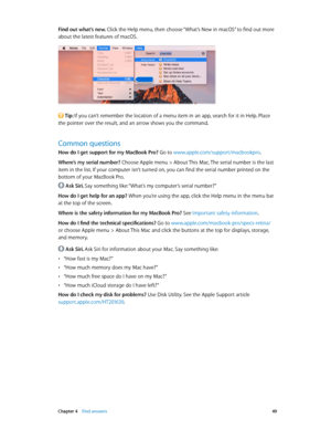 Page 49 Chapter 4    Find answers 49
Find out what’s new. Click the Help menu, then choose “What’s New in macOS” to find out more 
about the latest features of macOS.
 Tip: If you can’t remember the location of a menu item in an app, search for it in Help. Place 
the pointer over the result, and an arrow shows you the command.
Common questions
How do I get support for my MacBook Pro? Go to www.apple.com/support/macbookpro .
Where’s my serial number? 
Choose Apple menu > About This Mac. The serial number is the...