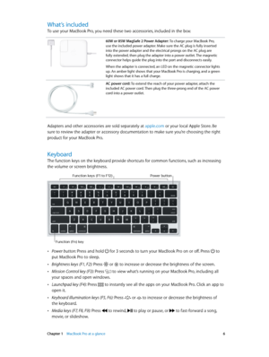 Page 6 Chapter 1    MacBook Pro at a glance 6
What’s included
To use your MacBook Pro, you need these two accessories, included in the box:
60W or 85W MagSafe 2 Power Adapter: To charge your MacBook Pro, 
use the included power adapter. Make sure the AC plug is fully inserted 
into the power adapter and the electrical prongs on the AC plug are 
fully extended, then plug the adapter into a power outlet. The magnetic 
connector helps guide the plug into the port and disconnects easily.
When the adapter is...