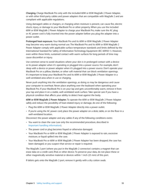 Page 53 Chapter 5    Safety, handling, and support 53
Charging. Charge MacBook Pro only with the included 60W or 85W MagSafe 2 Power Adapter, 
or with other third-party cables and power adapters that are compatible with MagSafe 2 and are 
compliant with applicable regulations. 
Using damaged cables or chargers, or charging when moisture is present, can cause fire, electric 
shock, injury, or damage to your MacBook Pro or other property. When you use the included 
60W or 85W MagSafe 2 Power Adapter to charge...