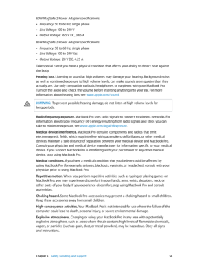 Page 54 Chapter 5    Safety, handling, and support 54
60W MagSafe 2 Power Adapter specifications:
 •Frequency: 50 to 60 Hz, single phase
 •Line Voltage: 100 to 240 V
 •Output Voltage:  16.5 V DC, 3.65 A
85W MagSafe 2 Power Adapter specifications:
 •Frequency: 50 to 60 Hz, single phase
 •Line Voltage:  100 to 240 Vac
 •Output Voltage:   20 V DC, 4.25 A
Take special care if you have a physical condition that affects your ability to detect heat against 
the body.
Hearing loss. Listening to sound at high volumes...