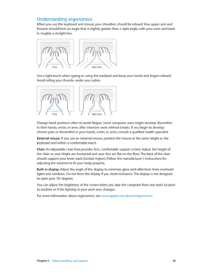 Page 56 Chapter 5    Safety, handling, and support 56
Understanding ergonomics
When you use the keyboard and mouse, your shoulders should be relaxed. Your upper arm and 
forearm should form an angle that is slightly greater than a right angle, with your wrist and hand 
in roughly a straight line.
Not this
This
Use a light touch when typing or using the trackpad and keep your hands and fingers relaxed. 
Avoid rolling your thumbs under your palms.
Not this
This
Change hand positions often to avoid fatigue. Some...