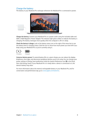 Page 8 Chapter 1    MacBook Pro at a glance 8
Charge the battery
The battery in your MacBook Pro recharges whenever the MacBook Pro is connected to power.
Charge the battery. Connect your MacBook Pro to a power outlet using the included cable and 
60W or 85W MagSafe 2 Power Adapter. The indicator light glows amber to indicate the battery is 
charging. The battery recharges more quickly when the computer is off or in sleep.
Check the battery’s charge. Look at the battery status icon at the right of the menu bar...