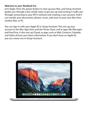 Page 2Welcome to your MacBook ProLet’s begin. Press the power button to start up your Mac, and Setup Assistant 
guides you through a few simple steps to get you up and running. It walks you 
through connecting to your Wi-Fi network and creating a user account. And it 
can transfer your documents, photos, music, and more to your new Mac from 
another Mac or PC.
You can sign in with your Apple ID in Setup Assistant. This sets up your 
account in the Mac App Store and the iTunes Store, and in apps like Messages...