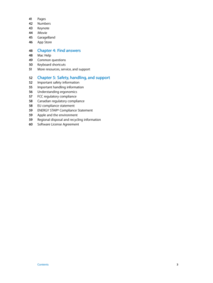 Page 341 Pages
42 Numbers
43 Keynote
44 iMovie
45 GarageBand
46 App Store
48 Chapter 4:  Find answers
48 Mac Help
49 Common questions
50 Keyboard shortcuts
51 More resources, service, and support
52 Chapter 5:  Safety, handling, and support
52 Important safety information
55 Important handling information
56 Understanding ergonomics
57 FCC regulatory compliance
58 Canadian regulatory compliance
58 EU compliance statement
59 ENERGY STAR® Compliance Statement
59 Apple and the environment
59 Regional disposal and...