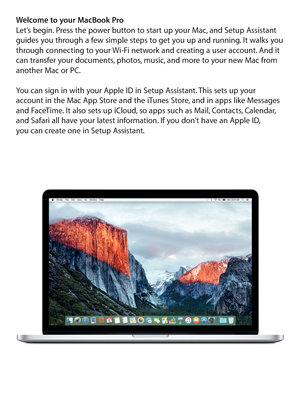 Page 2Welcome to your MacBook ProLet’s begin. Press the power button to start up your Mac, and Setup Assistant 
guides you through a few simple steps to get you up and running. It walks you 
through connecting to your Wi-Fi network and creating a user account. And it 
can transfer your documents, photos, music, and more to your new Mac from 
another Mac or PC.
You can sign in with your Apple ID in Setup Assistant. This sets up your 
account in the Mac App Store and the iTunes Store, and in apps like Messages...