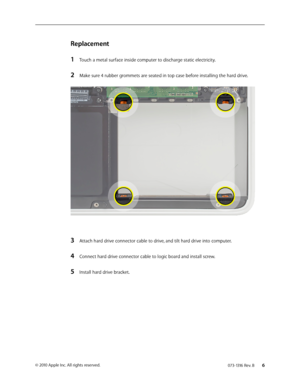 Page 6073-1316 Rev. B    6© 2010 Apple Inc. All rights reserved.
Replacement
1 Touch a metal surface inside computer to discharge static electricity.
2 Make sure 4 rubber grommets are seated in top case before installing the hard drive. 
3 Attach hard drive connector cable to drive, and tilt hard drive into computer.
4 Connect hard drive connector cable to logic board and install screw.
5 Install hard drive bracket.  