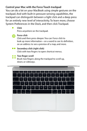 Page 5Control your Mac with the Force Touch trackpad You can do a lot on your MacBook using simple gestures on the 
trackpad. And with built-in pressure-sensing capabilities, the 
trackpad can distinguish between a light click and a deep press  
for an entirely new level of interactivity. To learn more, choose 
System Preferences in the Dock, and then click Trackpad.
Click
Press anywhere on the trackpad.
Force click
Click and then press deeper. You can Force click to  
look up more information—on a word to see...