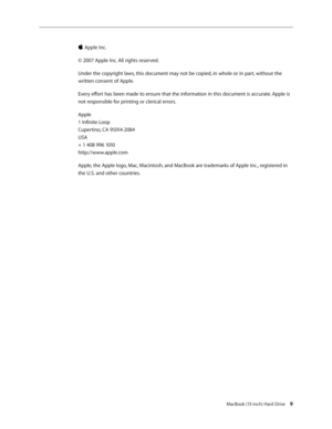 Page 9
MacBook (13-inch) Hard Drive 
 Apple Inc.
© 2007 Apple Inc. All rights reserved.
Under the copyright laws, this document may not be copied, in whole or in part, without the 
written consent of Apple.
Every effort has been made to ensure that the information in this document is accurate. Apple is 
not responsible for printing or clerical errors.
Apple 
1 Infinite Loop 
Cupertino, CA 95014-2084 
USA 
+ 1 408 996 1010 
http://www.apple.com
Apple, the Apple logo, Mac, Macintosh, and MacBook are...