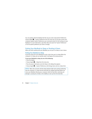 Page 16 
  
16 Chapter 1    
Ready, Set Up, Go 
You can quickly make the desktop look the way you want using System Preferences. 
Choose Apple ( 
) > System Preferences from the menu bar. As you get to know your 
computer, explore System Preferences, your command center for most settings on your 
MacBook. For more information, open Mac Help and search for “System Preferences” 
or for the specific preference you want to change. 
Putting Your MacBook to Sleep or Shutting It Down 
When you finish working with...