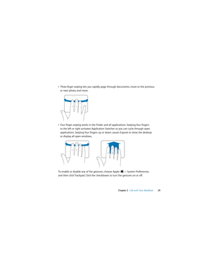 Page 29 
Chapter 2   Life with Your MacBook29
ÂThree-finger swiping lets you rapidly page through documents, move to the previous 
or next photo, and more.
ÂFour-finger swiping works in the Finder and all applications. Swiping four fingers 
to the left or right activates Application Switcher so you can cycle through open 
applications. Swiping four fingers up or down causes Exposé to show the desktop 
or display all open windows. 
To enable or disable any of the gestures, choose Apple () > System Preferences,...