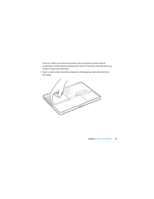 Page 39 
Chapter 3   Boost Your MacBook39
Important:  When you remove the bottom case, you expose sensitive internal 
components. Avoid touching anything other than the hard drive assembly when you 
remove or add a hard disk drive.
3Touch a metal surface inside the computer to discharge any static electricity from 
your body. 