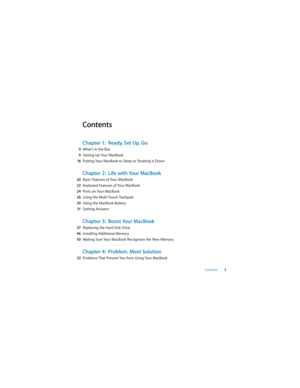 Page 5 
Contents  
5 
Contents 
Chapter 1:  Ready, Set Up, Go 
9  
What’s in the Box  
9  
Setting Up Your MacBook  
16  
Putting Your MacBook to Sleep or Shutting It Down 
Chapter 2:  Life with Your MacBook 
20  
Basic Features of Your MacBook  
22  
Keyboard Features of Your MacBook  
24  
Ports on Your MacBook  
26  
Using the Multi-Touch Trackpad  
30  
Using the MacBook Battery  
31  
Getting Answers 
Chapter 3:  Boost Your MacBook 
37  
Replacing the Hard Disk Drive  
46  
Installing Additional Memory...