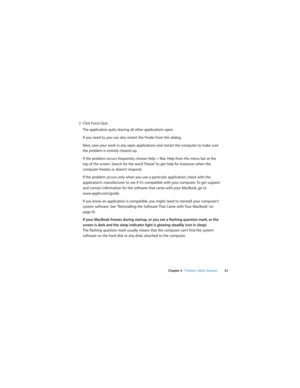 Page 53 
Chapter 4   Problem, Meet Solution53
2Click Force Quit.
The application quits, leaving all other applications open.
If you need to, you can also restart the Finder from this dialog.
Next, save your work in any open applications and restart the computer to make sure 
the problem is entirely cleared up. 
If the problem occurs frequently, choose Help > Mac Help from the menu bar at the 
top of the screen. Search for the word “freeze” to get help for instances when the 
computer freezes or doesn’t...